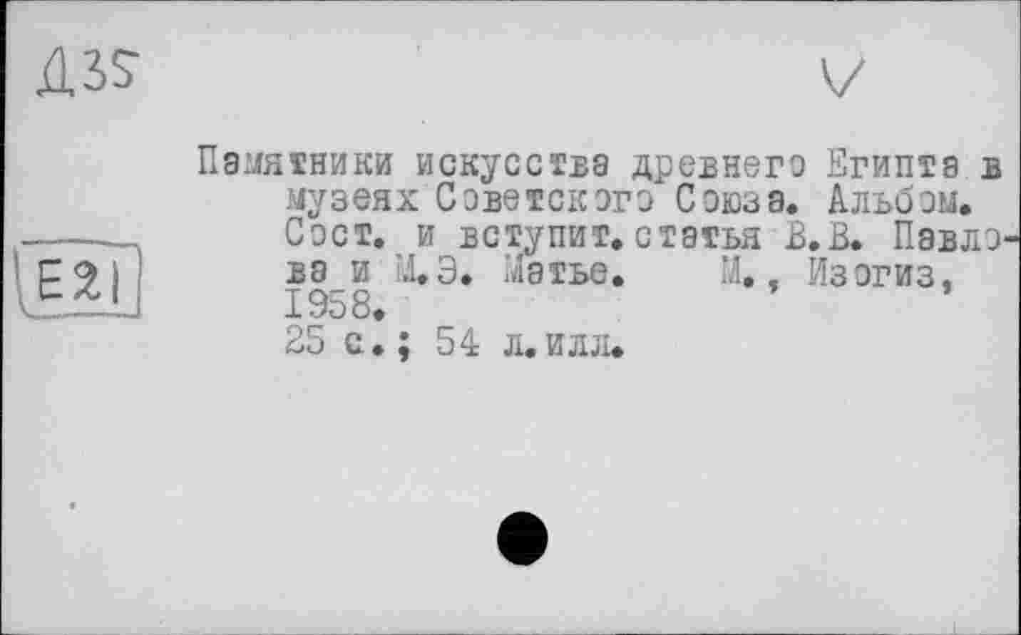 ﻿Ä3S
ЕХ|
Памятники искусства древнего Египта в музеях Советского Союза. Альбом. Сост. и вступит, статья В.В. Павло вз и М.Э. Матье. М., Изогиз, 1958.
25 с. ; 54 л.илл.